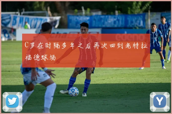 C罗在时隔多年之后再次回到老特拉福德球场