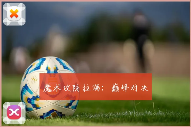 魔术攻防拉满：巅峰对决