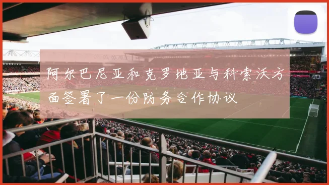 阿尔巴尼亚和克罗地亚与科索沃方面签署了一份防务合作协议