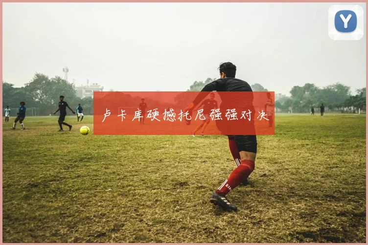 卢卡库硬撼托尼强强对决