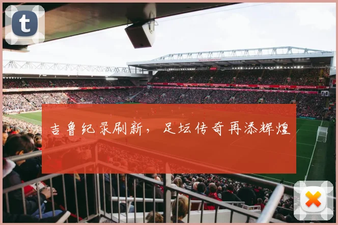 吉鲁纪录刷新，足坛传奇再添辉煌