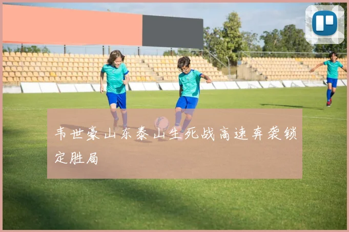 韦世豪山东泰山生死战高速奔袭锁定胜局