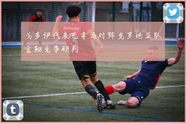 戈多伊代表巴拿马对阵克罗地亚队金靴竞争研判