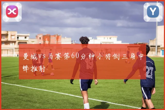 曼城vs马赛第60分钟小将倒三角中锋推射