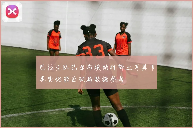 巴拉圭队巴尔布埃纳对阵土耳其节奏变化能否破局数据参考