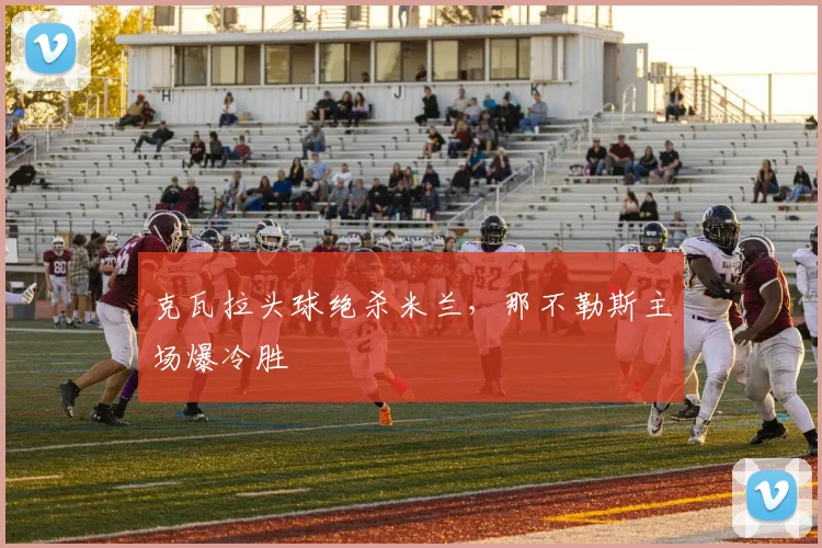 克瓦拉头球绝杀米兰,那不勒斯主场爆冷胜