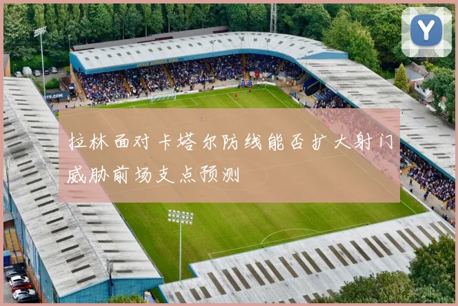 拉林面对卡塔尔防线能否扩大射门威胁前场支点预测