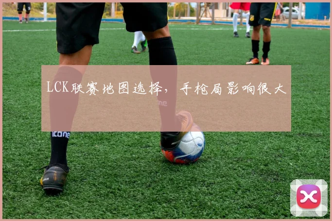 LCK联赛地图选择,手枪局影响很大