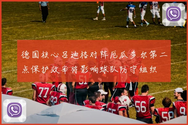 德国核心吕迪格对阵厄瓜多尔第二点保护效率将影响球队防守组织