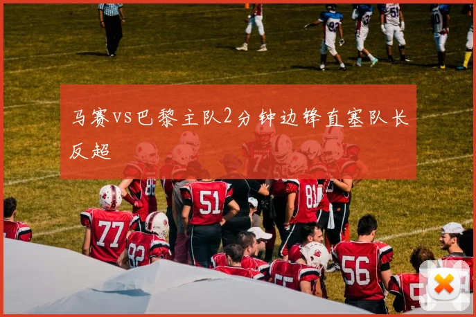 马赛vs巴黎主队2分钟边锋直塞队长反超