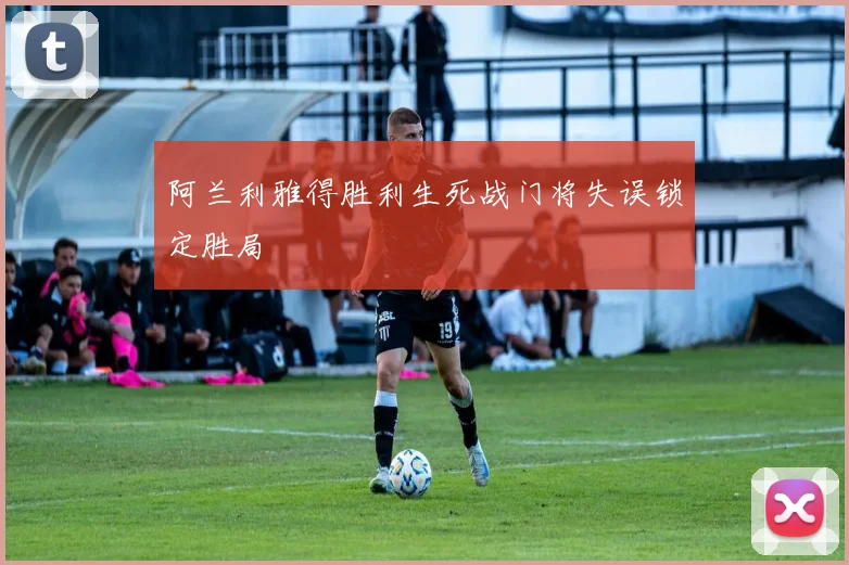 阿兰利雅得胜利生死战门将失误锁定胜局