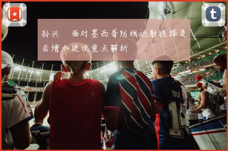 孙兴慜面对墨西哥防线远射选择是否增加进攻重点解析