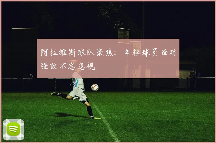 阿拉维斯球队聚焦：年轻球员面对强敌不容忽视