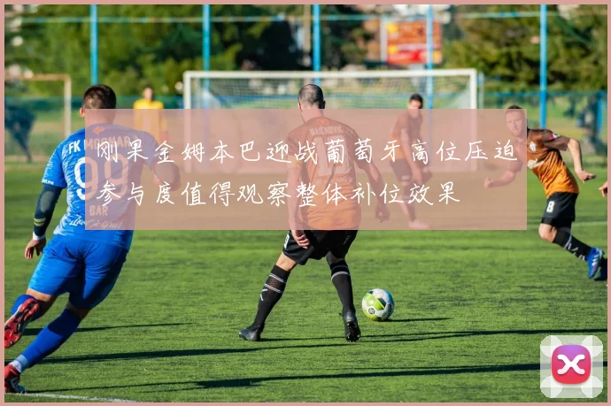 刚果金姆本巴迎战葡萄牙高位压迫参与度值得观察整体补位效果