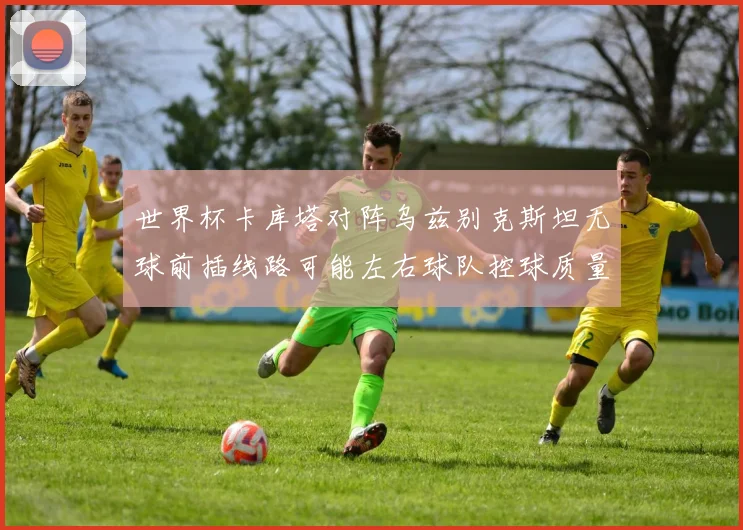 世界杯卡库塔对阵乌兹别克斯坦无球前插线路可能左右球队控球质量
