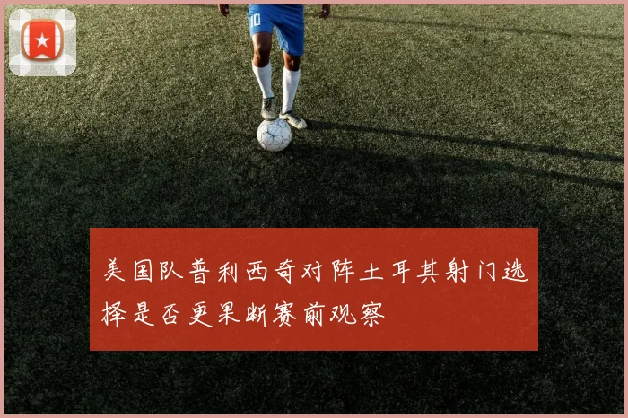 美国队普利西奇对阵土耳其射门选择是否更果断赛前观察
