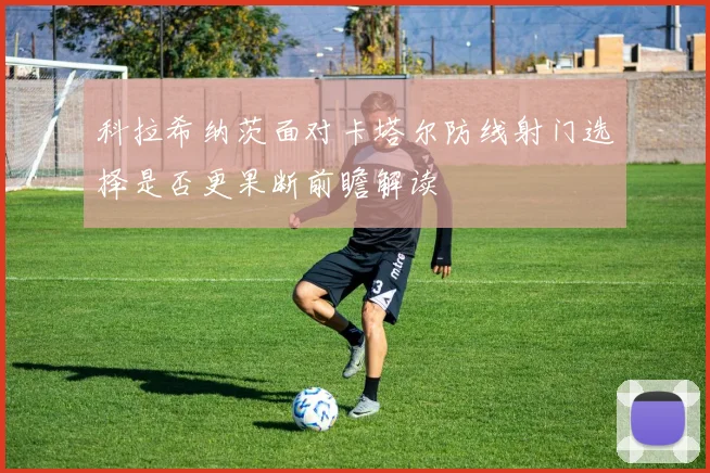 科拉希纳茨面对卡塔尔防线射门选择是否更果断前瞻解读