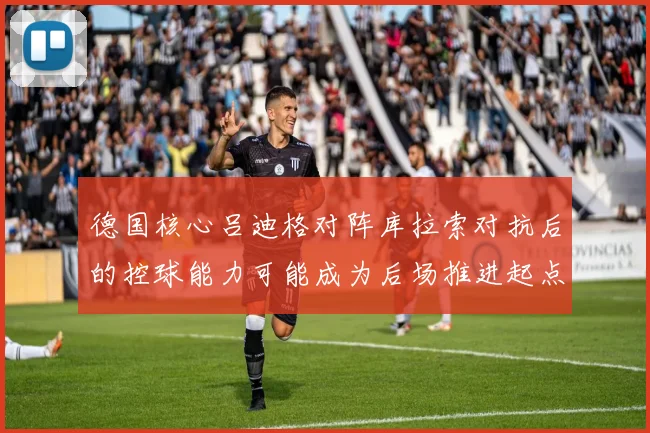 德国核心吕迪格对阵库拉索对抗后的控球能力可能成为后场推进起点